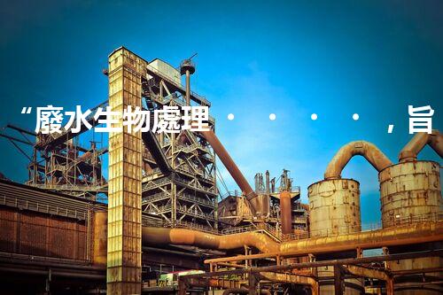 “廢水生物處理，旨在凈化水源，守護碧水藍天”